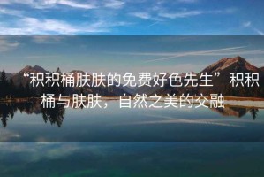 “積積桶膚膚的免費(fèi)好色先生”積積桶與膚膚，自然之美的交融