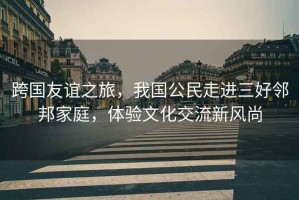跨國友誼之旅，我國公民走進三好鄰邦家庭，體驗文化交流新風(fēng)尚
