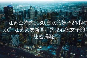 “江蘇空降約1130.喜歡的妹子24小時.cc”江蘇突發(fā)新聞，約見心儀女子的秘密揭曉