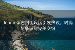 Jennie雜志封面尺度引發熱議，時尚與爭議的完美交織