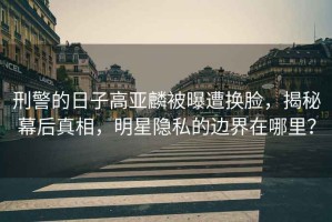 刑警的日子高亞麟被曝遭換臉，揭秘幕后真相，明星隱私的邊界在哪里？