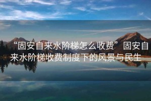 “固安自來水階梯怎么收費(fèi)”固安自來水階梯收費(fèi)制度下的風(fēng)景與民生