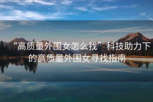 “高質量外圍女怎么找”科技助力下的高質量外圍女尋找指南