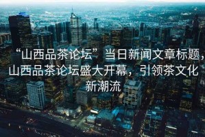 “山西品茶論壇”當日新聞文章標題，山西品茶論壇盛大開幕，引領茶文化新潮流