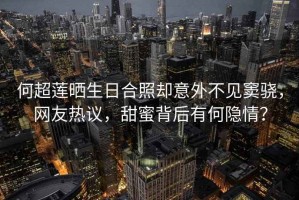 何超蓮曬生日合照卻意外不見竇驍，網友熱議，甜蜜背后有何隱情？
