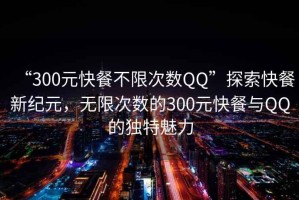 “300元快餐不限次數QQ”探索快餐新紀元，無限次數的300元快餐與QQ的獨特魅力