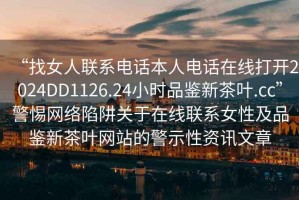 “找女人聯(lián)系電話本人電話在線打開2024DD1126.24小時品鑒新茶葉.cc”警惕網(wǎng)絡陷阱關于在線聯(lián)系女性及品鑒新茶葉網(wǎng)站的警示性資訊文章