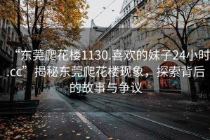 “東莞爬花樓1130.喜歡的妹子24小時.cc”揭秘東莞爬花樓現(xiàn)象，探索背后的故事與爭議