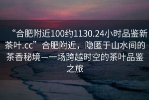 “合肥附近100約1130.24小時品鑒新茶葉.cc”合肥附近，隱匿于山水間的茶香秘境—一場跨越時空的茶葉品鑒之旅