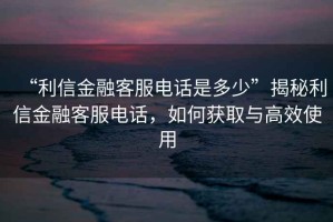 “利信金融客服電話是多少”揭秘利信金融客服電話，如何獲取與高效使用