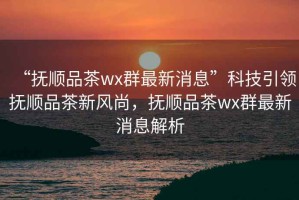 “撫順品茶wx群最新消息”科技引領撫順品茶新風尚，撫順品茶wx群最新消息解析