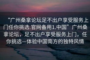 “廣州桑拿論壇足不出戶享受服務上門任你挑選.官網備用1.中國”廣州桑拿論壇，足不出戶享受服務上門，任你挑選—體驗中國南方的獨特風情