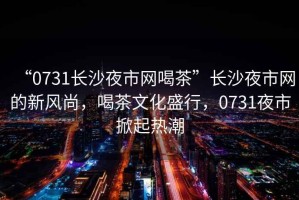 “0731長沙夜市網喝茶”長沙夜市網的新風尚，喝茶文化盛行，0731夜市掀起熱潮