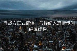 肖戰方正式辟謠，與經紀人戀情傳聞純屬虛構！