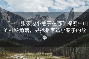 “中山張家邊小巷子在哪”探索中山的神秘角落，尋找張家邊小巷子的故事