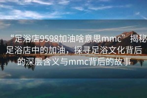 “足浴店9598加油啥意思mmc”揭秘足浴店中的加油，探尋足浴文化背后的深層含義與mmc背后的故事