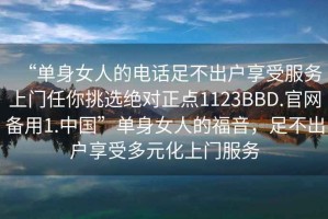 “單身女人的電話足不出戶享受服務(wù)上門任你挑選絕對正點1123BBD.官網(wǎng)備用1.中國”單身女人的福音，足不出戶享受多元化上門服務(wù)