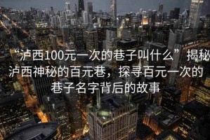 “瀘西100元一次的巷子叫什么”揭秘瀘西神秘的百元巷，探尋百元一次的巷子名字背后的故事