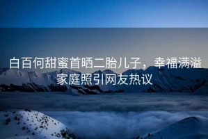 白百何甜蜜首曬二胎兒子，幸福滿溢家庭照引網(wǎng)友熱議