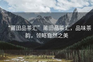 “莆田品茶匯”莆田品茶匯，品味茶韻，領略自然之美