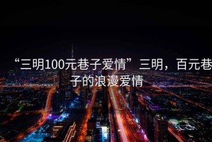 “三明100元巷子愛情”三明，百元巷子的浪漫愛情