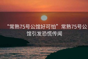 “常熟75號(hào)公館好可怕”常熟75號(hào)公館引發(fā)恐慌傳聞