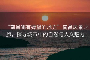 “南昌哪有嫖猖的地方”南昌風景之旅，探尋城市中的自然與人文魅力
