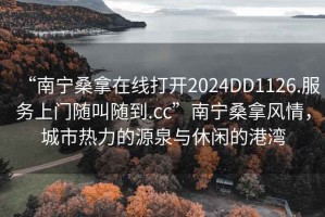 “南寧桑拿在線打開2024DD1126.服務(wù)上門隨叫隨到.cc”南寧桑拿風(fēng)情，城市熱力的源泉與休閑的港灣