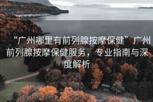 “廣州哪里有前列腺按摩保健”廣州前列腺按摩保健服務，專業指南與深度解析