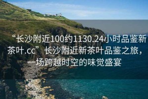 “長(zhǎng)沙附近100約1130.24小時(shí)品鑒新茶葉.cc”長(zhǎng)沙附近新茶葉品鑒之旅，一場(chǎng)跨越時(shí)空的味覺(jué)盛宴