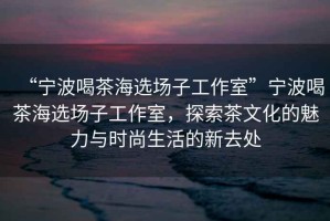 “寧波喝茶海選場子工作室”寧波喝茶海選場子工作室，探索茶文化的魅力與時(shí)尚生活的新去處