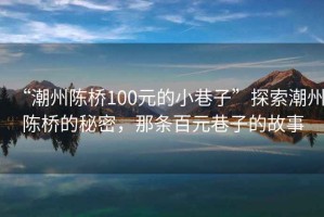 “潮州陳橋100元的小巷子”探索潮州陳橋的秘密，那條百元巷子的故事