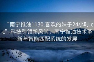 “南寧推油1130.喜歡的妹子24小時.cc”科技引領新風尚，南寧推油技術革新與智能匹配系統的發展