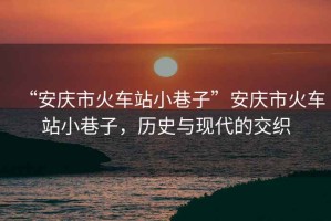 “安慶市火車站小巷子”安慶市火車站小巷子，歷史與現(xiàn)代的交織