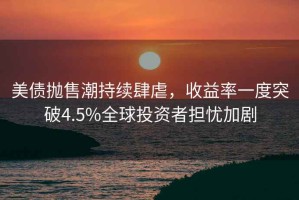 美債拋售潮持續(xù)肆虐，收益率一度突破4.5%全球投資者擔(dān)憂加劇