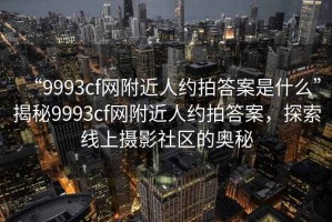 “9993cf網(wǎng)附近人約拍答案是什么”揭秘9993cf網(wǎng)附近人約拍答案，探索線上攝影社區(qū)的奧秘