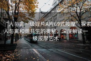 “人與禽一級(jí)婬片A片69式按摩”探索人與禽和諧共生的奧秘，深度解讀一級(jí)按摩藝術(shù)