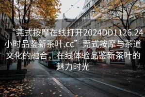 “莞式按摩在線打開2024DD1126.24小時品鑒新茶葉.cc”莞式按摩與茶道文化的融合，在線體驗品鑒新茶葉的魅力時光