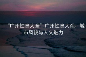 “廣州性息大全”廣州性息大觀，城市風貌與人文魅力
