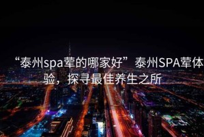 “泰州spa葷的哪家好”泰州SPA葷體驗(yàn)，探尋最佳養(yǎng)生之所