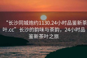 “長(zhǎng)沙同城炮約1130.24小時(shí)品鑒新茶葉.cc”長(zhǎng)沙的韻味與茶韻，24小時(shí)品鑒新茶葉之旅