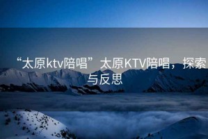 “太原ktv陪唱”太原KTV陪唱，探索與反思