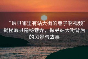 “岷縣哪里有站大街的巷子啊視頻”揭秘岷縣隱秘巷弄，探尋站大街背后的風(fēng)景與故事