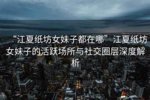 “江夏紙坊女妹子都在哪”江夏紙坊女妹子的活躍場所與社交圈層深度解析