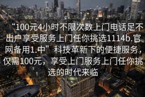 “100元4小時(shí)不限次數(shù)上門電話足不出戶享受服務(wù)上門任你挑選1114b.官網(wǎng)備用1.中”科技革新下的便捷服務(wù)，僅需100元，享受上門服務(wù)上門任你挑選的時(shí)代來臨