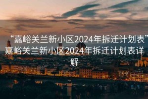 “嘉峪關(guān)蘭新小區(qū)2024年拆遷計(jì)劃表”嘉峪關(guān)蘭新小區(qū)2024年拆遷計(jì)劃表詳解