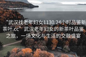 “武漢找老年婦女1130.24小時品鑒新茶葉.cc”武漢老年婦女的新茶葉品鑒之旅，一場文化與生活的交融盛宴