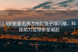 19歲新星毛偉杰中超處子球閃耀，科技助力足球新星崛起