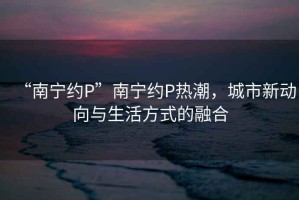 “南寧約P”南寧約P熱潮，城市新動(dòng)向與生活方式的融合