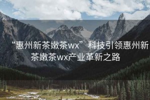 “惠州新茶嫩茶wx”科技引領惠州新茶嫩茶wx產業革新之路